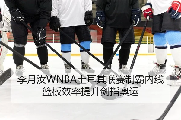 李月汝WNBA土耳其联赛制霸内线篮板效率提升剑指奥运